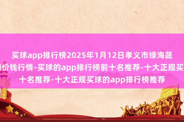 买球app排行榜2025年1月12日孝义市绿海蔬菜批发销售有限公司价钱行情-买球的app排行榜前十名推荐-十大正规买球的app排行榜推荐