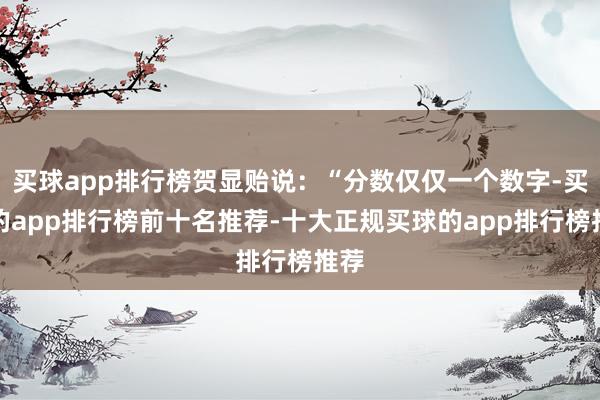 买球app排行榜贺显贻说：“分数仅仅一个数字-买球的app排行榜前十名推荐-十大正规买球的app排行榜推荐