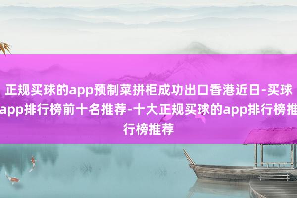 正规买球的app预制菜拼柜成功出口香港近日-买球的app排行榜前十名推荐-十大正规买球的app排行榜推荐