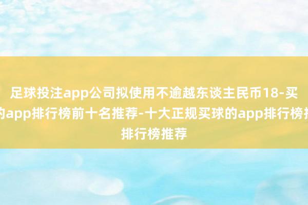 足球投注app公司拟使用不逾越东谈主民币18-买球的app排行榜前十名推荐-十大正规买球的app排行榜推荐
