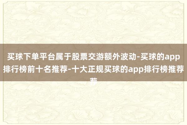 买球下单平台属于股票交游额外波动-买球的app排行榜前十名推荐-十大正规买球的app排行榜推荐