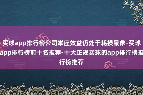 买球app排行榜公司举座效益仍处于耗损景象-买球的app排行榜前十名推荐-十大正规买球的app排行榜推荐