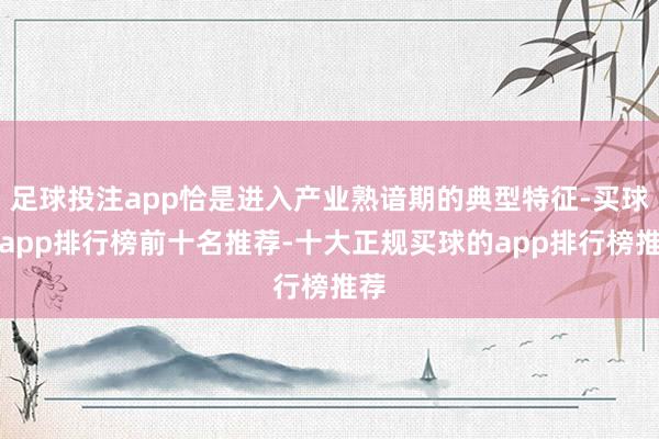足球投注app恰是进入产业熟谙期的典型特征-买球的app排行榜前十名推荐-十大正规买球的app排行榜推荐