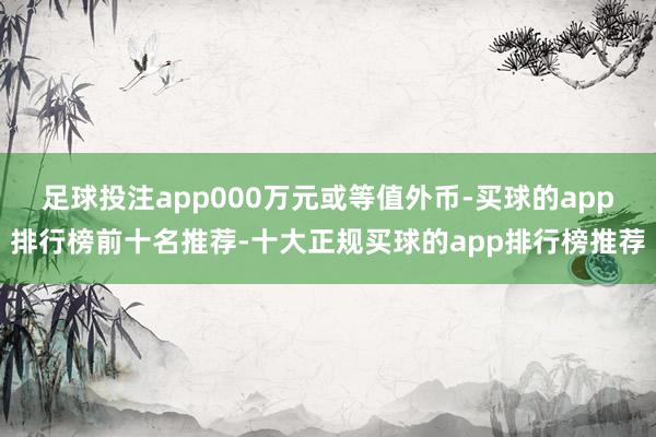 足球投注app000万元或等值外币-买球的app排行榜前十名推荐-十大正规买球的app排行榜推荐