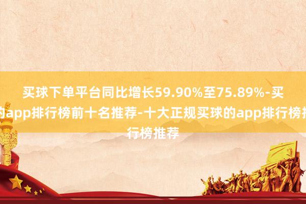 买球下单平台同比增长59.90%至75.89%-买球的app排行榜前十名推荐-十大正规买球的app排行榜推荐