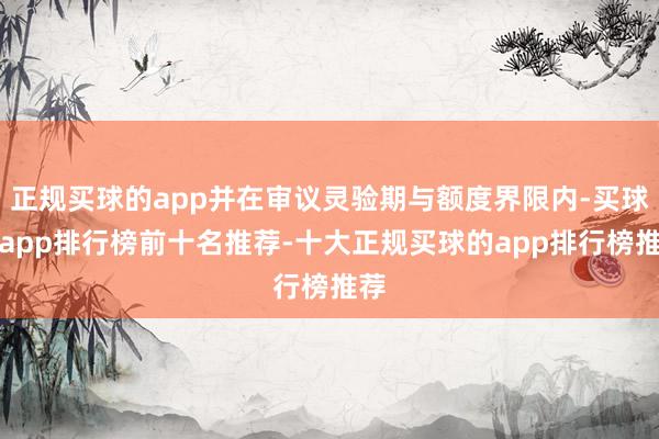 正规买球的app并在审议灵验期与额度界限内-买球的app排行榜前十名推荐-十大正规买球的app排行榜推荐