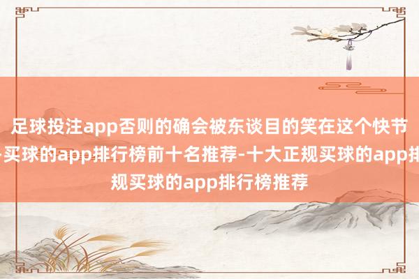 足球投注app否则的确会被东谈目的笑在这个快节律的时期-买球的app排行榜前十名推荐-十大正规买球的app排行榜推荐