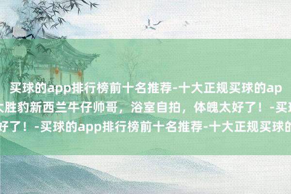 买球的app排行榜前十名推荐-十大正规买球的app排行榜推荐190cm的大胜豹新西兰牛仔帅哥，浴室自拍，体魄太好了！-买球的app排行榜前十名推荐-十大正规买球的app排行榜推荐