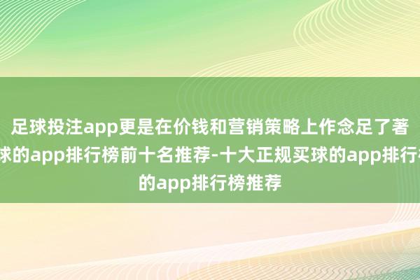 足球投注app更是在价钱和营销策略上作念足了著述-买球的app排行榜前十名推荐-十大正规买球的app排行榜推荐
