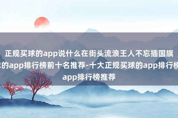 正规买球的app说什么在街头流浪王人不忘插国旗-买球的app排行榜前十名推荐-十大正规买球的app排行榜推荐