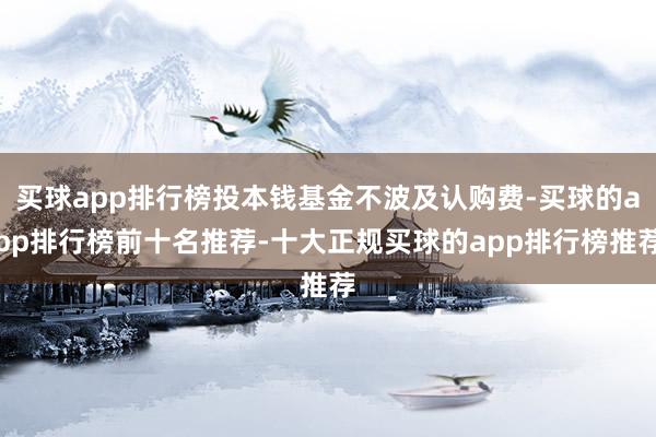 买球app排行榜投本钱基金不波及认购费-买球的app排行榜前十名推荐-十大正规买球的app排行榜推荐