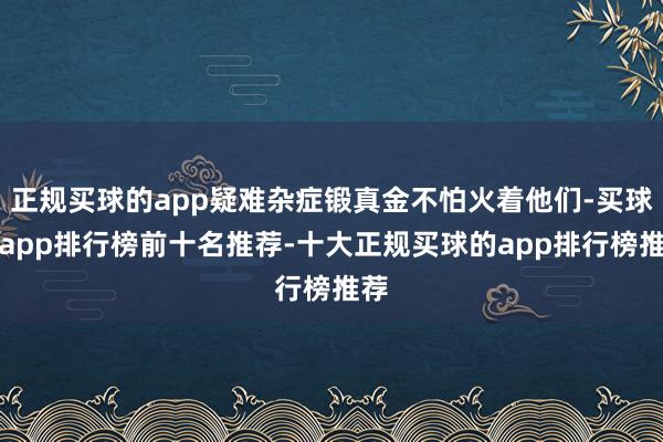 正规买球的app疑难杂症锻真金不怕火着他们-买球的app排行榜前十名推荐-十大正规买球的app排行榜推荐