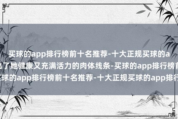 买球的app排行榜前十名推荐-十大正规买球的app排行榜推荐还展现出了她健康又充满活力的肉体线条-买球的app排行榜前十名推荐-十大正规买球的app排行榜推荐