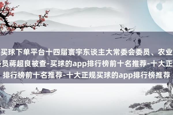 买球下单平台十四届寰宇东谈主大常委会委员、农业与农村委员会副主任委员蒋超良被查-买球的app排行榜前十名推荐-十大正规买球的app排行榜推荐