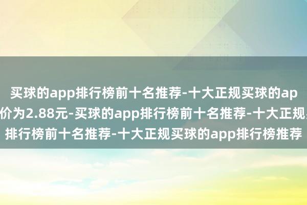 买球的app排行榜前十名推荐-十大正规买球的app排行榜推荐正股最新价为2.88元-买球的app排行榜前十名推荐-十大正规买球的app排行榜推荐