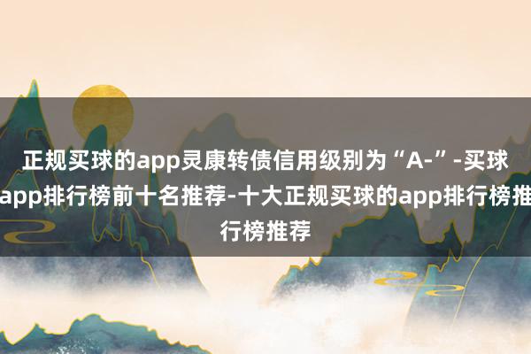正规买球的app灵康转债信用级别为“A-”-买球的app排行榜前十名推荐-十大正规买球的app排行榜推荐