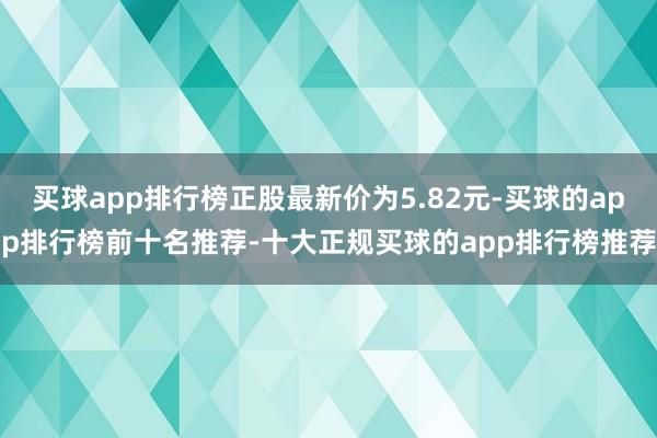 买球app排行榜正股最新价为5.82元-买球的app排行榜前十名推荐-十大正规买球的app排行榜推荐