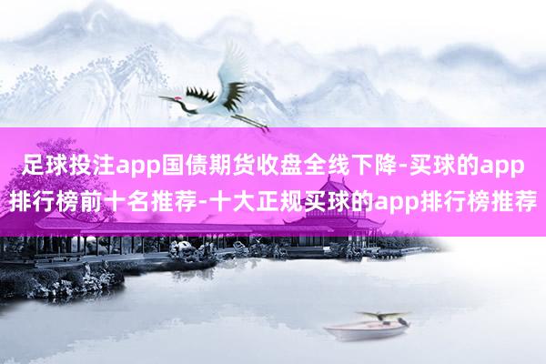 足球投注app国债期货收盘全线下降-买球的app排行榜前十名推荐-十大正规买球的app排行榜推荐