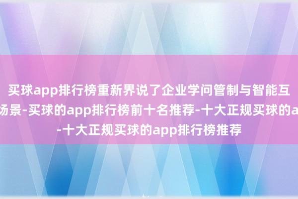 买球app排行榜重新界说了企业学问管制与智能互助的两大中枢场景-买球的app排行榜前十名推荐-十大正规买球的app排行榜推荐