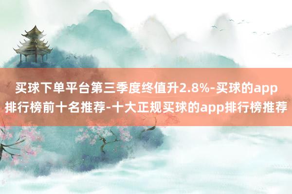 买球下单平台第三季度终值升2.8%-买球的app排行榜前十名推荐-十大正规买球的app排行榜推荐