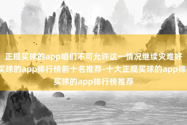 正规买球的app咱们不可允许这一情况继续灾难好意思国-买球的app排行榜前十名推荐-十大正规买球的app排行榜推荐