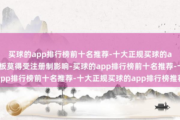 买球的app排行榜前十名推荐-十大正规买球的app排行榜推荐但创业板莫得受注册制影响-买球的app排行榜前十名推荐-十大正规买球的app排行榜推荐