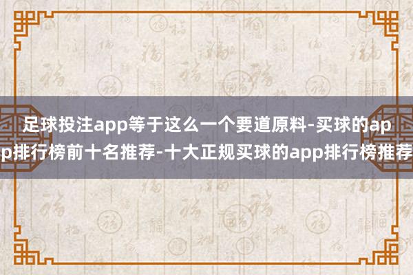 足球投注app　　等于这么一个要道原料-买球的app排行榜前十名推荐-十大正规买球的app排行榜推荐