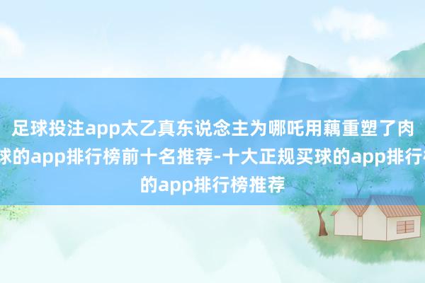 足球投注app太乙真东说念主为哪吒用藕重塑了肉身-买球的app排行榜前十名推荐-十大正规买球的app排行榜推荐