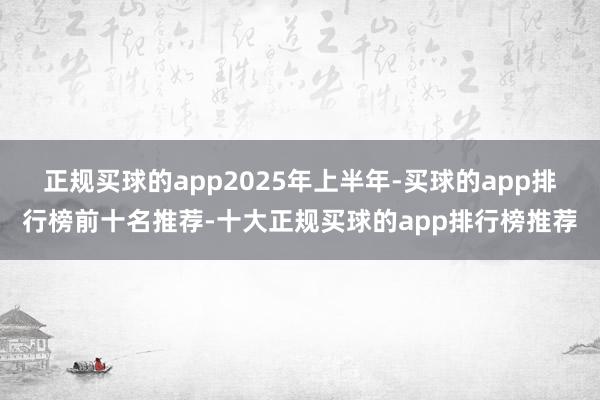 正规买球的app　　2025年上半年-买球的app排行榜前十名推荐-十大正规买球的app排行榜推荐