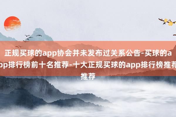 正规买球的app协会并未发布过关系公告-买球的app排行榜前十名推荐-十大正规买球的app排行榜推荐