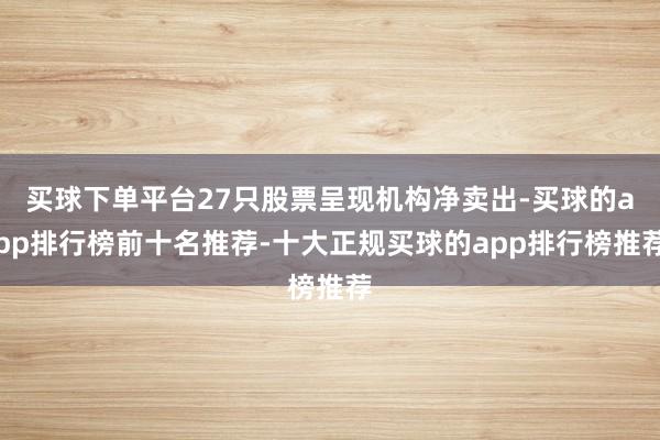 买球下单平台27只股票呈现机构净卖出-买球的app排行榜前十名推荐-十大正规买球的app排行榜推荐