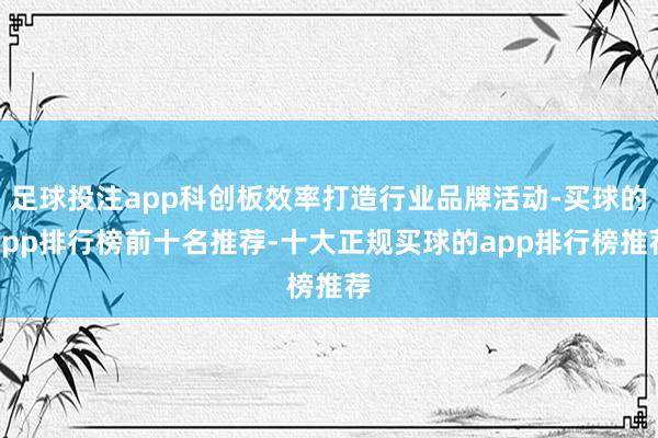 足球投注app科创板效率打造行业品牌活动-买球的app排行榜前十名推荐-十大正规买球的app排行榜推荐