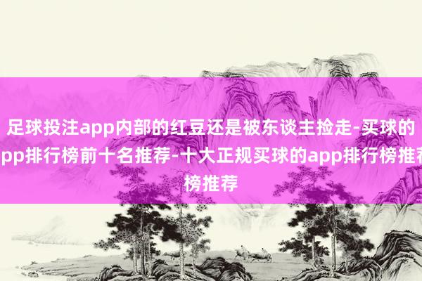 足球投注app内部的红豆还是被东谈主捡走-买球的app排行榜前十名推荐-十大正规买球的app排行榜推荐