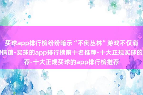 买球app排行榜纷纷暗示“不倒丛林”游戏不仅消解了我方的殷切情谊-买球的app排行榜前十名推荐-十大正规买球的app排行榜推荐