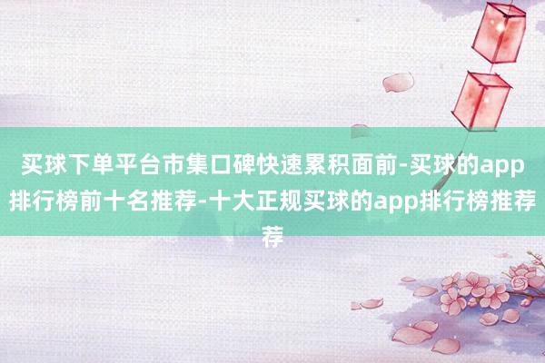 买球下单平台市集口碑快速累积面前-买球的app排行榜前十名推荐-十大正规买球的app排行榜推荐