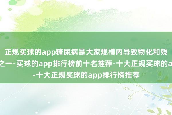 正规买球的app糖尿病是大家规模内导致物化和残疾的主要原因之一-买球的app排行榜前十名推荐-十大正规买球的app排行榜推荐