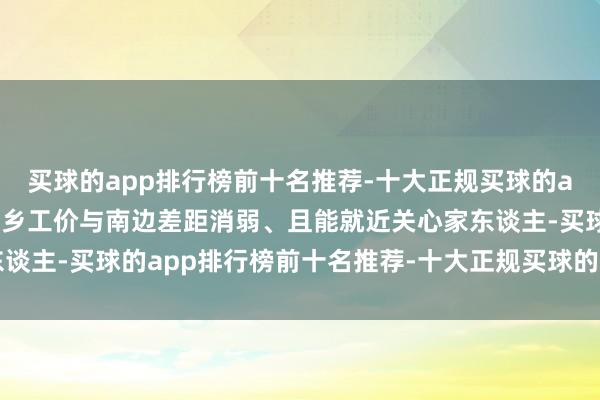 买球的app排行榜前十名推荐-十大正规买球的app排行榜推荐如今因梓乡工价与南边差距消弱、且能就近关心家东谈主-买球的app排行榜前十名推荐-十大正规买球的app排行榜推荐
