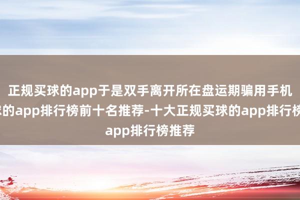 正规买球的app于是双手离开所在盘运期骗用手机-买球的app排行榜前十名推荐-十大正规买球的app排行榜推荐