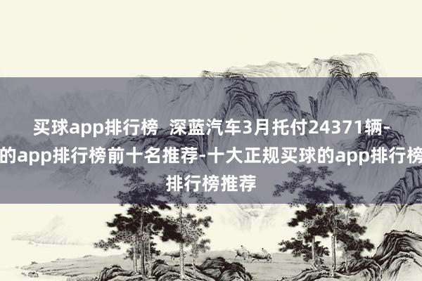 买球app排行榜  深蓝汽车3月托付24371辆-买球的app排行榜前十名推荐-十大正规买球的app排行榜推荐