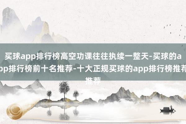 买球app排行榜高空功课往往执续一整天-买球的app排行榜前十名推荐-十大正规买球的app排行榜推荐