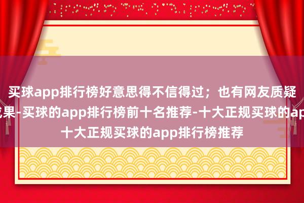 买球app排行榜好意思得不信得过；也有网友质疑这是整容的成果-买球的app排行榜前十名推荐-十大正规买球的app排行榜推荐