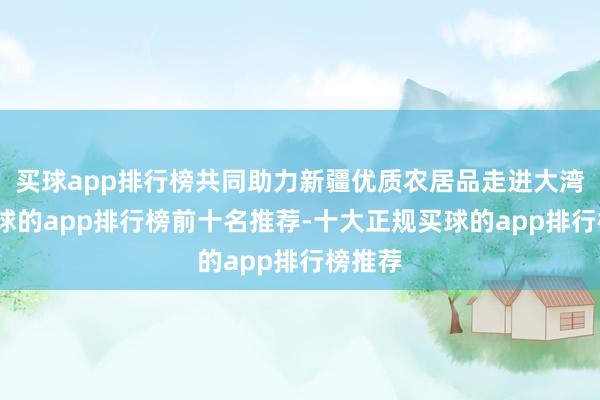 买球app排行榜共同助力新疆优质农居品走进大湾区-买球的app排行榜前十名推荐-十大正规买球的app排行榜推荐