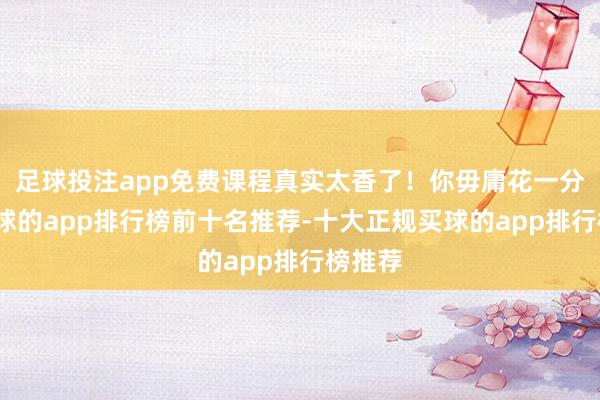 足球投注app免费课程真实太香了！你毋庸花一分钱-买球的app排行榜前十名推荐-十大正规买球的app排行榜推荐
