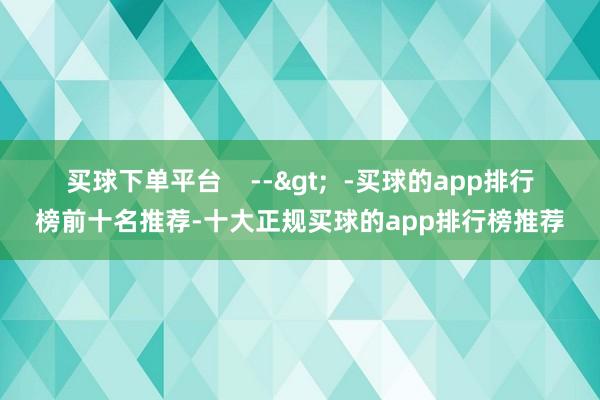 买球下单平台    -->  -买球的app排行榜前十名推荐-十大正规买球的app排行榜推荐
