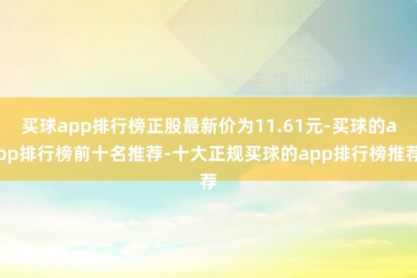 买球app排行榜正股最新价为11.61元-买球的app排行榜前十名推荐-十大正规买球的app排行榜推荐