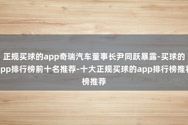 正规买球的app奇瑞汽车董事长尹同跃暴露-买球的app排行榜前十名推荐-十大正规买球的app排行榜推荐