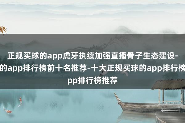 正规买球的app虎牙执续加强直播骨子生态建设-买球的app排行榜前十名推荐-十大正规买球的app排行榜推荐