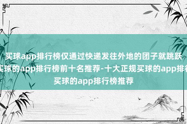 买球app排行榜仅通过快递发往外地的团子就跳跃2万个-买球的app排行榜前十名推荐-十大正规买球的app排行榜推荐
