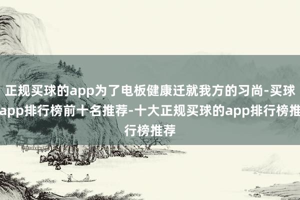 正规买球的app为了电板健康迁就我方的习尚-买球的app排行榜前十名推荐-十大正规买球的app排行榜推荐