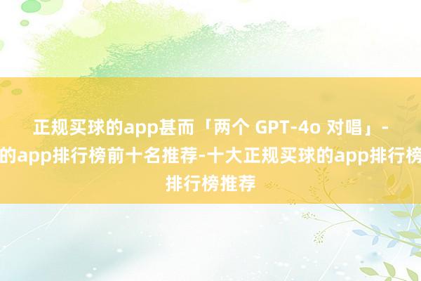 正规买球的app甚而「两个 GPT-4o 对唱」-买球的app排行榜前十名推荐-十大正规买球的app排行榜推荐